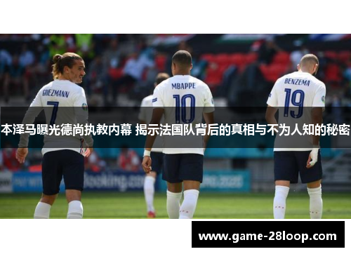 本泽马曝光德尚执教内幕 揭示法国队背后的真相与不为人知的秘密