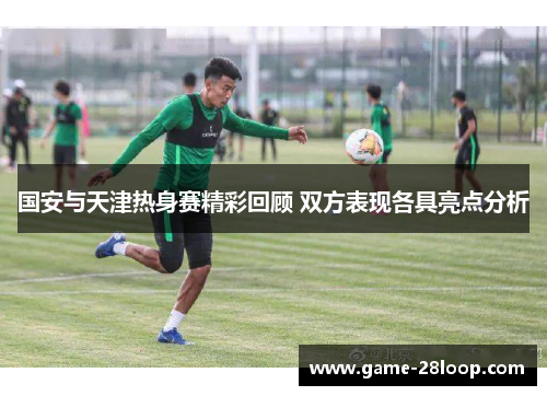 国安与天津热身赛精彩回顾 双方表现各具亮点分析