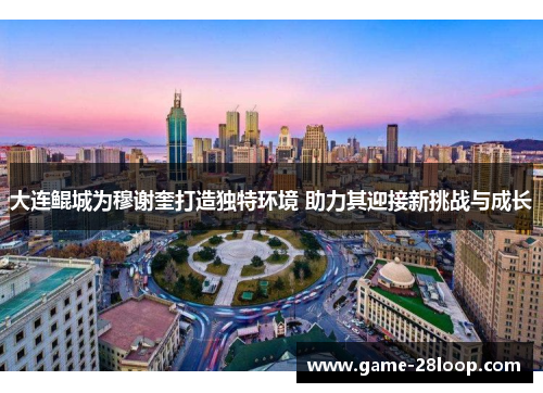 大连鲲城为穆谢奎打造独特环境 助力其迎接新挑战与成长