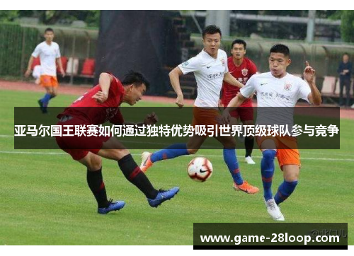 亚马尔国王联赛如何通过独特优势吸引世界顶级球队参与竞争
