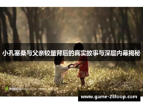 小孔塞桑与父亲较量背后的真实故事与深层内幕揭秘