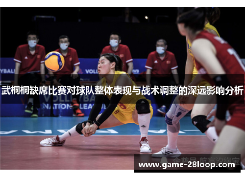 武桐桐缺席比赛对球队整体表现与战术调整的深远影响分析