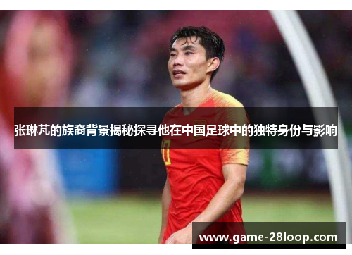 张琳芃的族裔背景揭秘探寻他在中国足球中的独特身份与影响