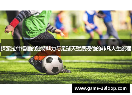 探索拉什福德的独特魅力与足球天赋展现他的非凡人生旅程